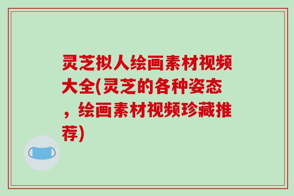 灵芝拟人绘画素材视频大全(灵芝的各种姿态，绘画素材视频珍藏推荐)