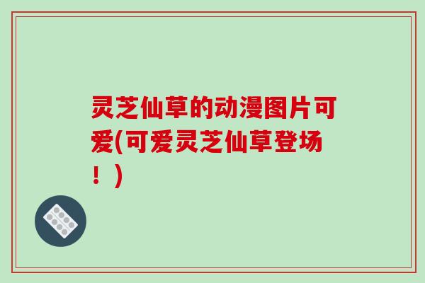 灵芝仙草的动漫图片可爱(可爱灵芝仙草登场!) 灵芝仙草的动漫图片可爱(可爱灵芝仙草登场!)