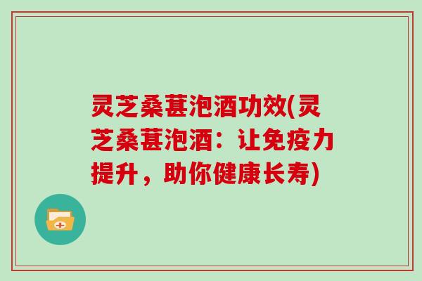 灵芝桑葚泡酒功效(灵芝桑葚泡酒：让免疫力提升，助你健康长寿)