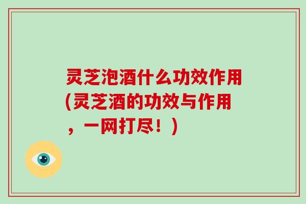 灵芝泡酒什么功效作用(灵芝酒的功效与作用，一网打尽！)