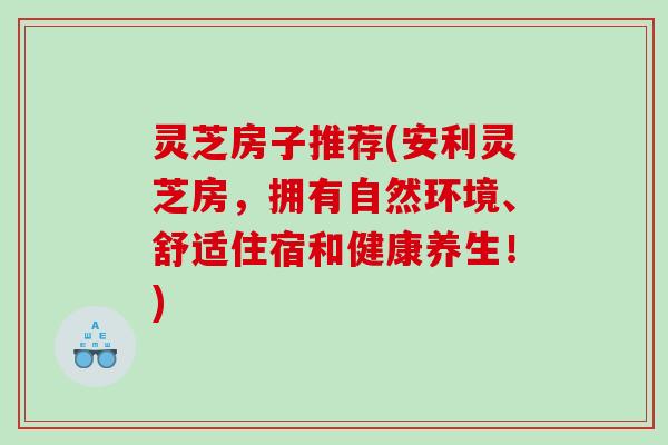 灵芝房子推荐(安利灵芝房，拥有自然环境、舒适住宿和健康养生！)