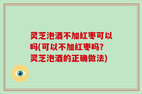 灵芝泡酒不加红枣可以吗(可以不加红枣吗?灵芝泡酒的正确做法) 灵芝泡酒不加红枣可以吗(可以不加红枣吗?灵芝泡酒的正确做法)