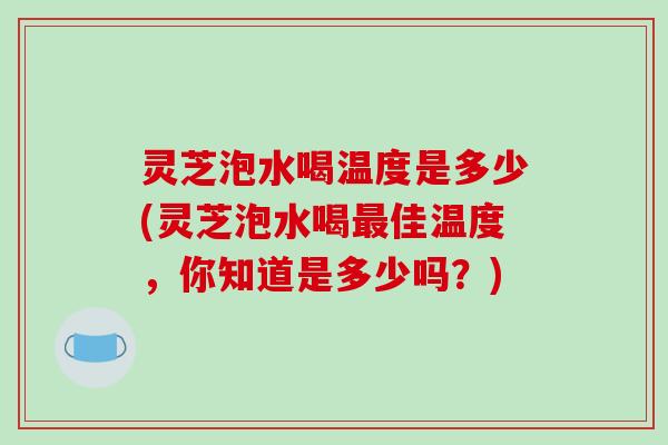 灵芝泡水喝温度是多少(灵芝泡水喝佳温度,你知道是多少吗?) 灵芝泡水喝温度是多少(灵芝泡水喝佳温度,你知道是多少吗?)