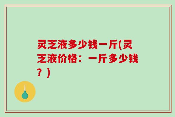 灵芝液多少钱一斤(灵芝液价格:一斤多少钱?) 灵芝液多少钱一斤(灵芝液价格:一斤多少钱?)