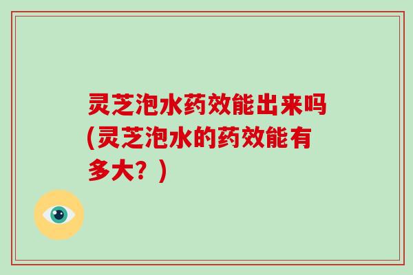 灵芝泡水能出来吗(灵芝泡水的能有多大？)
