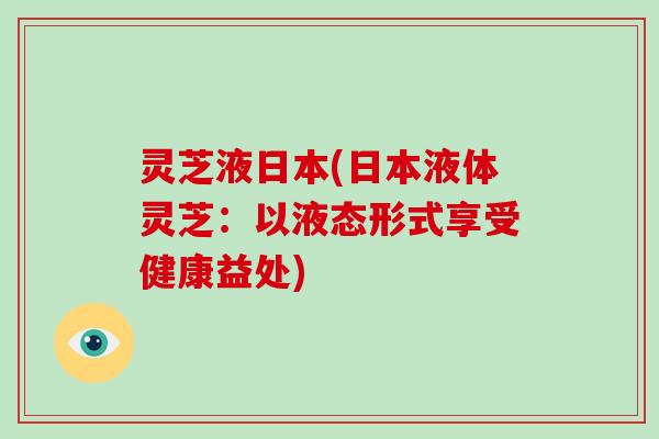 灵芝液日本(日本液体灵芝:以液态形式享受健康益处) 灵芝液日本(日本液体灵芝:以液态形式享受健康益处)