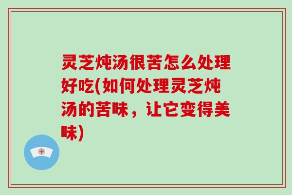 灵芝炖汤很苦怎么处理好吃(如何处理灵芝炖汤的苦味,让它变得美味) 灵芝炖汤很苦怎么处理好吃(如何处理灵芝炖汤的苦味,让它变得美味)