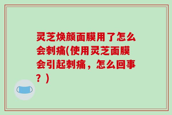 灵芝焕颜面膜用了怎么会刺痛(使用灵芝面膜会引起刺痛,怎么回事?) 灵芝焕颜面膜用了怎么会刺痛(使用灵芝面膜会引起刺痛,怎么回事?)