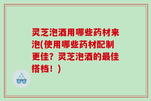 灵芝泡酒用哪些药材来泡(使用哪些药材配制更佳?灵芝泡酒的佳搭档!) 灵芝泡酒用哪些药材来泡(使用哪些药材配制更佳?灵芝泡酒的佳搭档!)