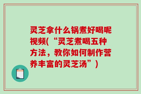 灵芝拿什么锅煮好喝呢视频(“灵芝煮喝五种方法，教你如何制作营养丰富的灵芝汤”)