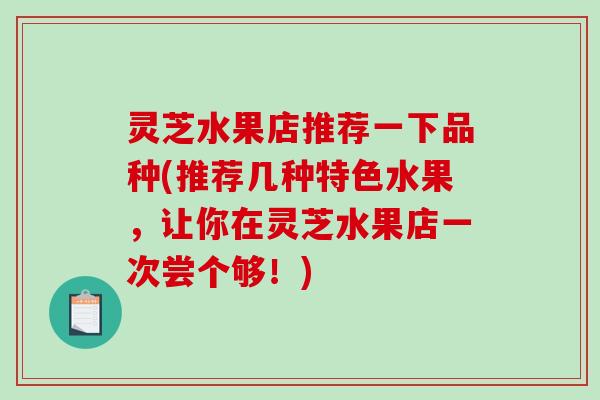 灵芝水果店推荐一下品种(推荐几种特色水果,让你在灵芝水果店一次尝个够!) 灵芝水果店推荐一下品种(推荐几种特色水果,让你在灵芝水果店一次尝个够!)