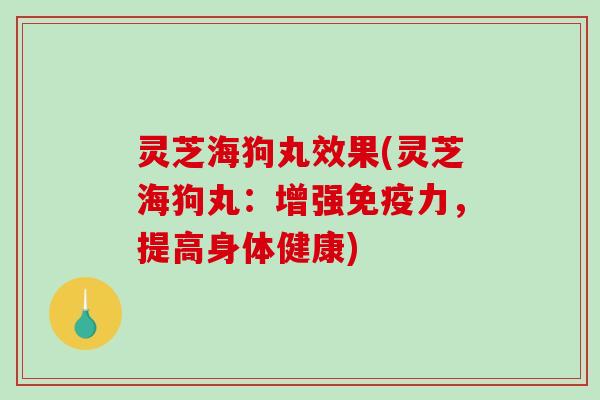 灵芝海狗丸效果(灵芝海狗丸：增强免疫力，提高身体健康)