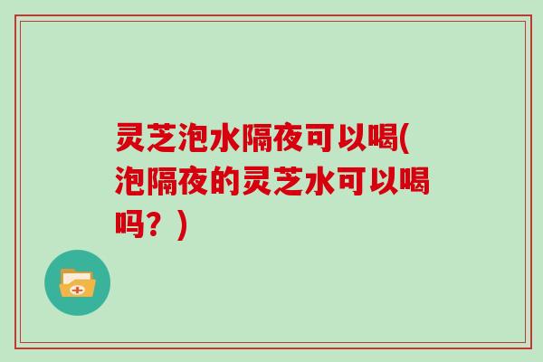灵芝泡水隔夜可以喝(泡隔夜的灵芝水可以喝吗？)