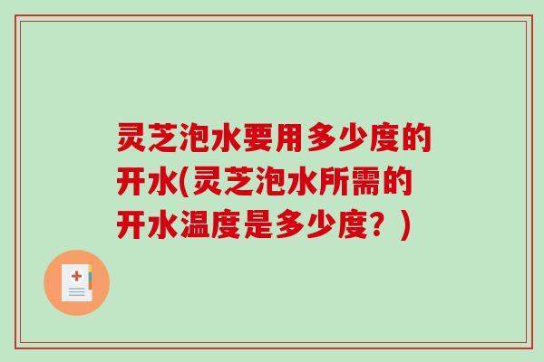 灵芝泡水要用多少度的开水(灵芝泡水所需的开水温度是多少度？)