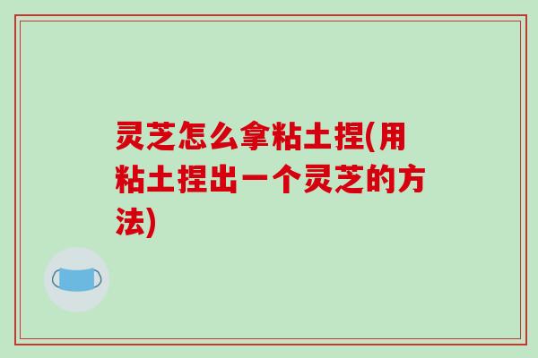 灵芝怎么拿粘土捏(用粘土捏出一个灵芝的方法)