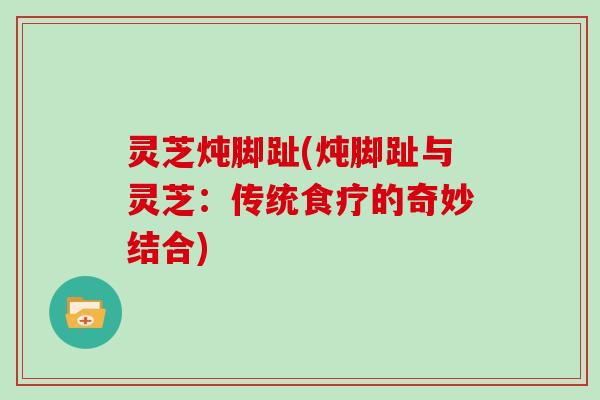 灵芝炖脚趾(炖脚趾与灵芝:传统食疗的奇妙结合) 灵芝炖脚趾(炖脚趾与灵芝:传统食疗的奇妙结合)