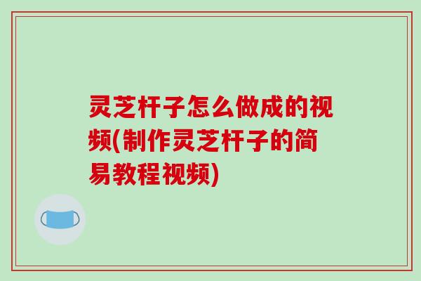 灵芝杆子怎么做成的视频(制作灵芝杆子的简易教程视频)