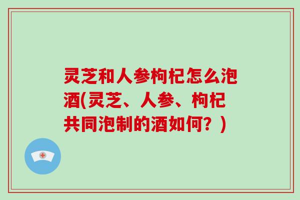 灵芝和人参枸杞怎么泡酒(灵芝、人参、枸杞共同泡制的酒如何？)