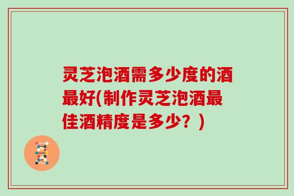 灵芝泡酒需多少度的酒好(制作灵芝泡酒佳酒精度是多少？)