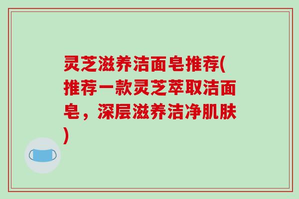 灵芝滋养洁面皂推荐(推荐一款灵芝萃取洁面皂,深层滋养洁净) 灵芝滋养洁面皂推荐(推荐一款灵芝萃取洁面皂,深层滋养洁净)