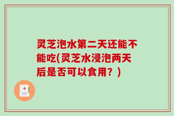 灵芝泡水第二天还能不能吃(灵芝水浸泡两天后是否可以食用?) 灵芝泡水第二天还能不能吃(灵芝水浸泡两天后是否可以食用?)