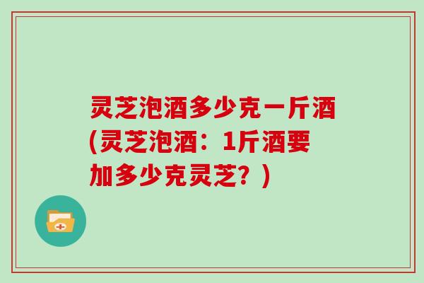 灵芝泡酒多少克一斤酒(灵芝泡酒:1斤酒要加多少克灵芝?) 灵芝泡酒多少克一斤酒(灵芝泡酒:1斤酒要加多少克灵芝?)
