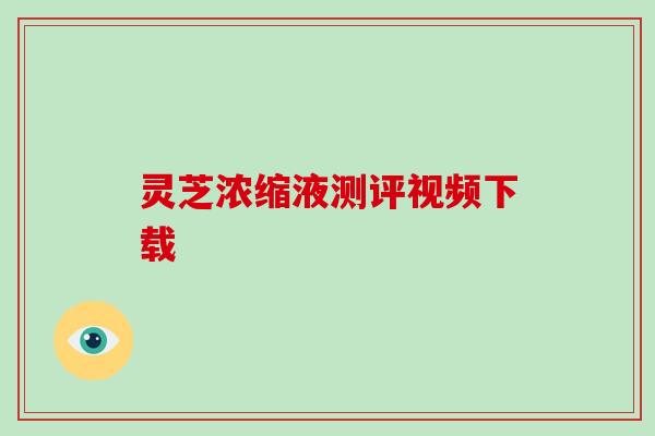 灵芝浓缩液测评视频下载 灵芝浓缩液测评视频下载