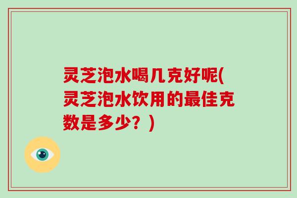 灵芝泡水喝几克好呢(灵芝泡水饮用的最佳克数是多少？)
