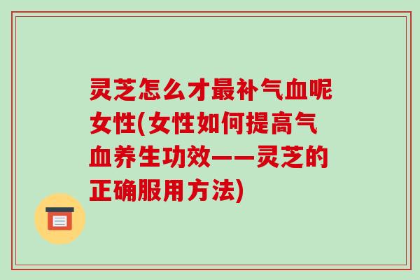 灵芝怎么才呢女性(女性如何提高气养生功效——灵芝的正确服用方法) 灵芝怎么才呢女性(女性如何提高气养生功效——灵芝的正确服用方法)