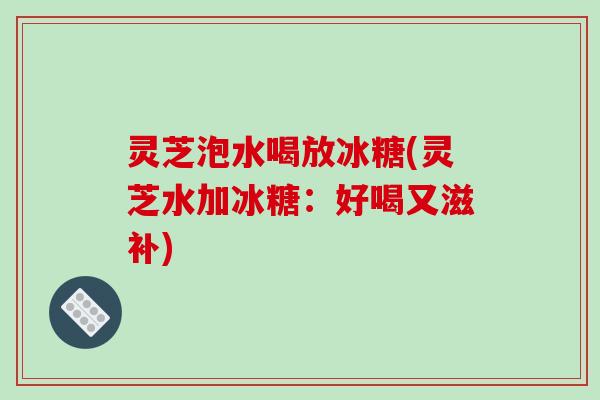 灵芝泡水喝放冰糖(灵芝水加冰糖:好喝又滋补) 灵芝泡水喝放冰糖(灵芝水加冰糖:好喝又滋补)