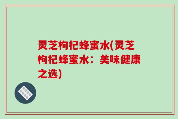 灵芝枸杞蜂蜜水(灵芝枸杞蜂蜜水：美味健康之选)