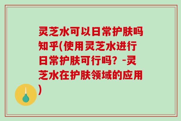灵芝水可以日常护肤吗知乎(使用灵芝水进行日常护肤可行吗?-灵芝水在护肤领域的应用) 灵芝水可以日常护肤吗知乎(使用灵芝水进行日常护肤可行吗?-灵芝水在护肤领域的应用)