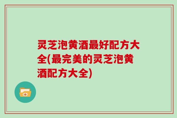 灵芝泡黄酒最好配方大全(最完美的灵芝泡黄酒配方大全)