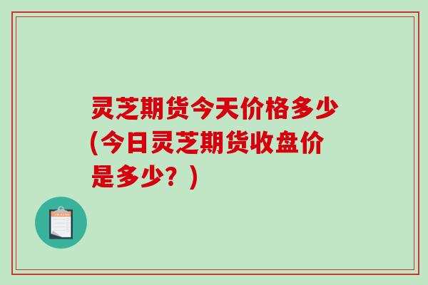 灵芝期货今天价格多少(今日灵芝期货收盘价是多少?) 灵芝期货今天价格多少(今日灵芝期货收盘价是多少?)