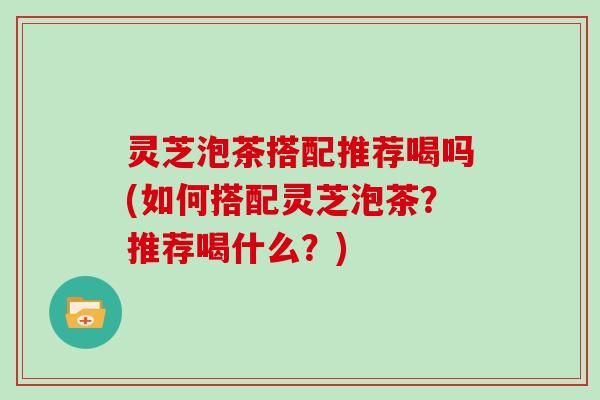 灵芝泡茶搭配推荐喝吗(如何搭配灵芝泡茶？推荐喝什么？)