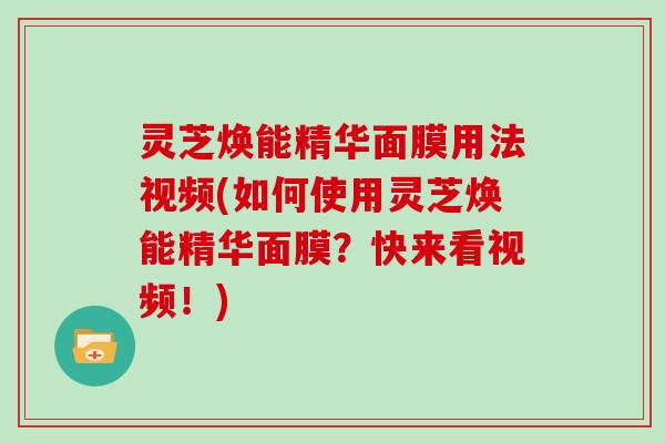 灵芝焕能精华面膜用法视频(如何使用灵芝焕能精华面膜?快来看视频!) 灵芝焕能精华面膜用法视频(如何使用灵芝焕能精华面膜?快来看视频!)