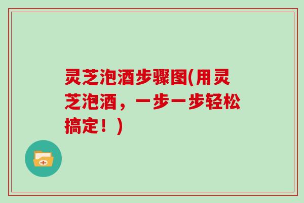 灵芝泡酒步骤图(用灵芝泡酒，一步一步轻松搞定！)
