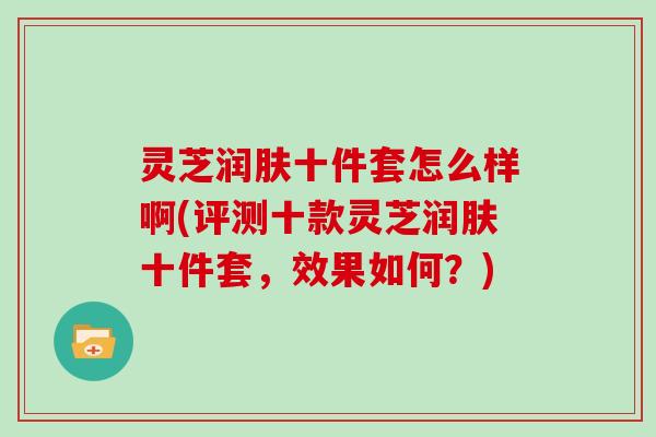 灵芝润肤十件套怎么样啊(评测十款灵芝润肤十件套，效果如何？)