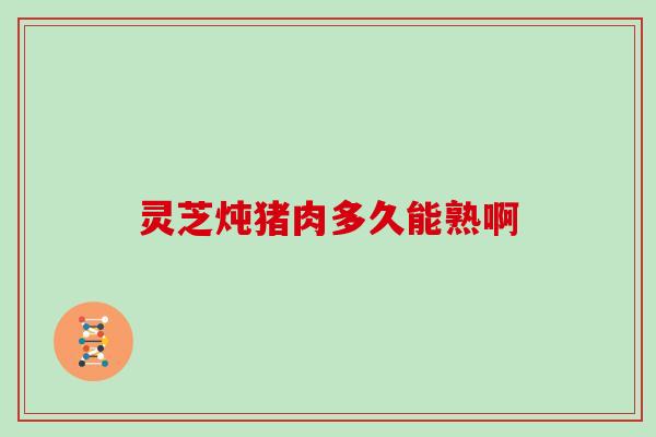 灵芝炖猪肉多久能熟啊 灵芝炖猪肉多久能熟啊