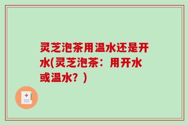 灵芝泡茶用温水还是开水(灵芝泡茶：用开水或温水？)
