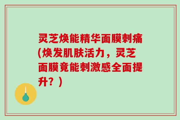灵芝焕能精华面膜刺痛(焕发肌肤活力，灵芝面膜竟能刺激感全面提升？)