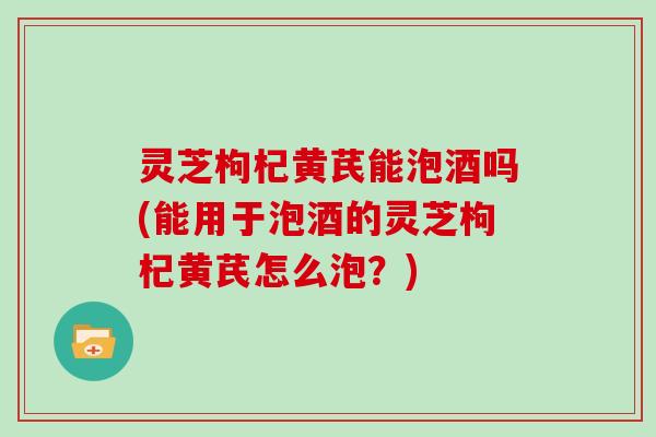 灵芝枸杞黄芪能泡酒吗(能用于泡酒的灵芝枸杞黄芪怎么泡？)