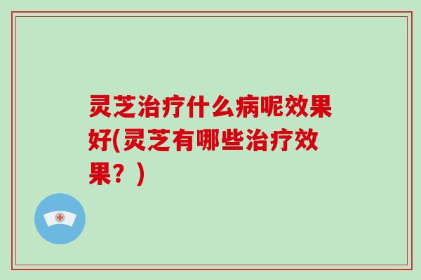灵芝治疗什么病呢效果好(灵芝有哪些治疗效果？)