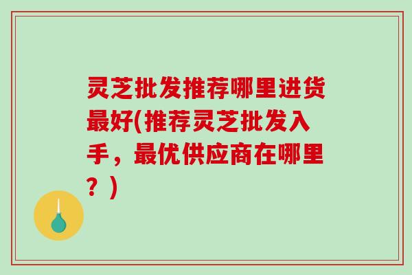 灵芝批发推荐哪里进货好(推荐灵芝批发入手,优供应商在哪里?) 灵芝批发推荐哪里进货好(推荐灵芝批发入手,优供应商在哪里?)
