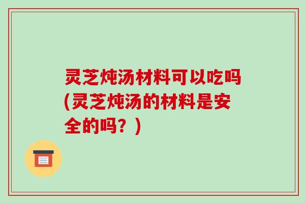 灵芝炖汤材料可以吃吗(灵芝炖汤的材料是安全的吗?) 灵芝炖汤材料可以吃吗(灵芝炖汤的材料是安全的吗?)