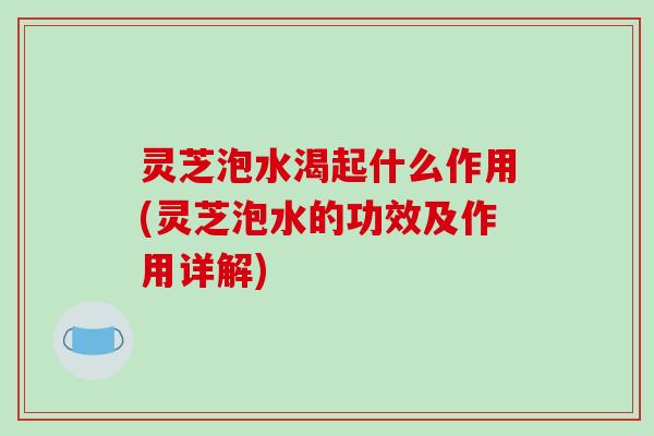 灵芝泡水渴起什么作用(灵芝泡水的功效及作用详解)