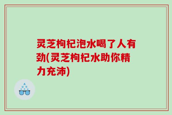 灵芝枸杞泡水喝了人有劲(灵芝枸杞水助你精力充沛)