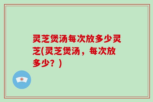 灵芝煲汤每次放多少灵芝(灵芝煲汤，每次放多少？)