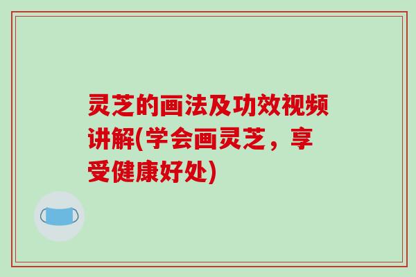 灵芝的画法及功效视频讲解(学会画灵芝，享受健康好处)