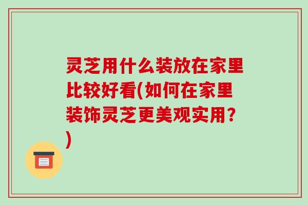 灵芝用什么装放在家里比较好看(如何在家里装饰灵芝更美观实用？)